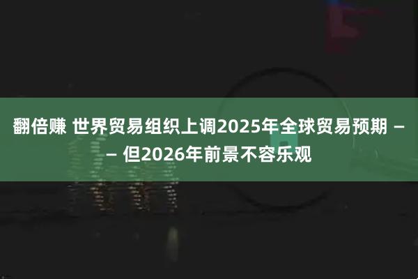 翻倍赚 世界贸易组织上调2025年全球贸易预期 —— 但2026年前景不容乐观