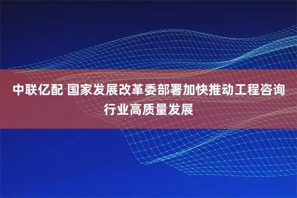 中联亿配 国家发展改革委部署加快推动工程咨询行业高质量发展