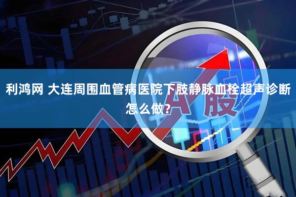 利鸿网 大连周围血管病医院下肢静脉血栓超声诊断怎么做？