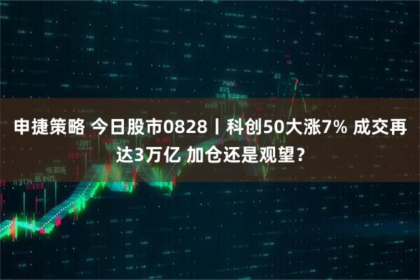 申捷策略 今日股市0828丨科创50大涨7% 成交再达3万亿 加仓还是观望？