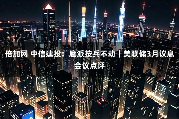 倍加网 中信建投:鹰派按兵不动|美联储3月议息会议点评