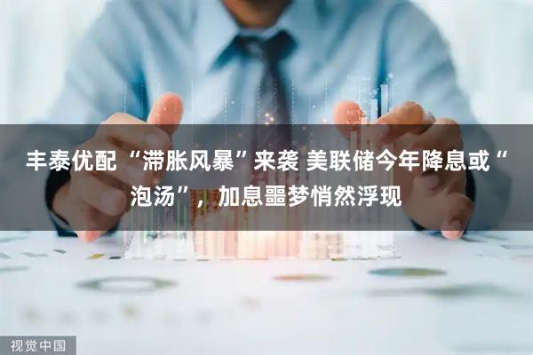 丰泰优配 “滞胀风暴”来袭 美联储今年降息或“泡汤”，加息噩梦悄然浮现