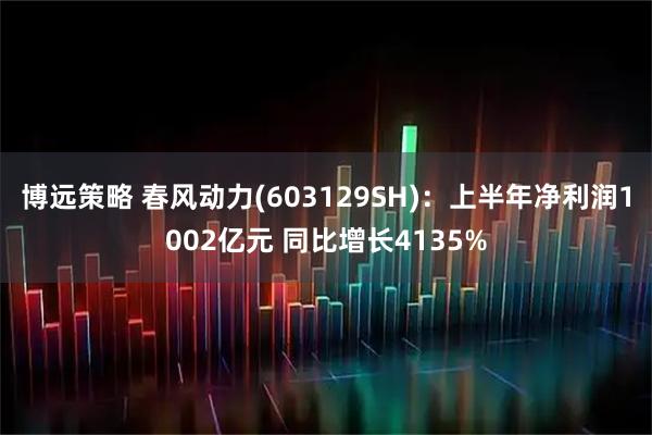 博远策略 春风动力(603129SH)：上半年净利润1002亿元 同比增长4135%