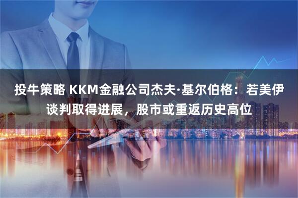 投牛策略 KKM金融公司杰夫·基尔伯格：若美伊谈判取得进展，股市或重返历史高位
