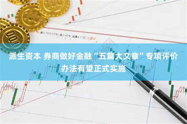 派生资本 券商做好金融“五篇大文章”专项评价办法有望正式实施