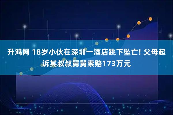 升鸿网 18岁小伙在深圳一酒店跳下坠亡! 父母起诉其叔叔舅舅索赔173万元