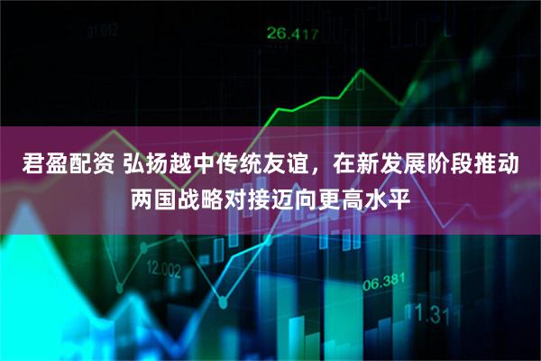 君盈配资 弘扬越中传统友谊，在新发展阶段推动两国战略对接迈向更高水平