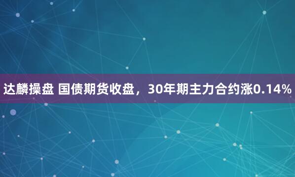 达麟操盘 国债期货收盘，30年期主力合约涨0.14%